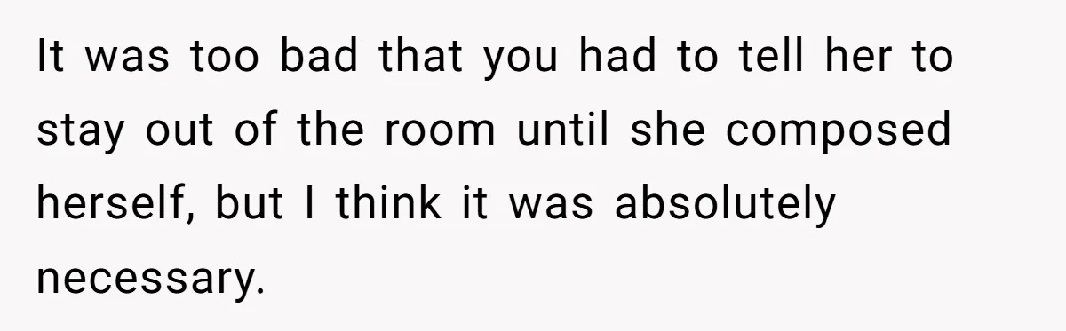 It was too bad that you had to tell her to stay out of the room until she composed herself, but I think it was absolutely necessary.
