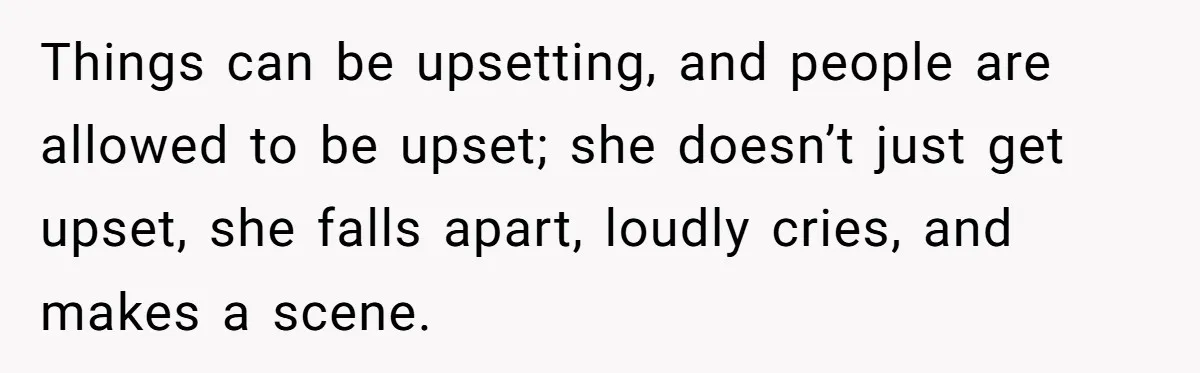 Things can be upsetting, and people are allowed to be upset; she doesn’t just get upset, she falls apart, loudly cries, and makes a scene.