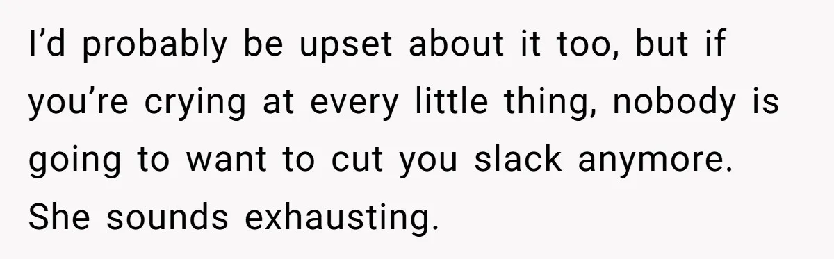 I’d probably be upset about it too, but if you’re crying at every little thing, nobody is going to want to cut you slack anymore. She sounds exhausting.