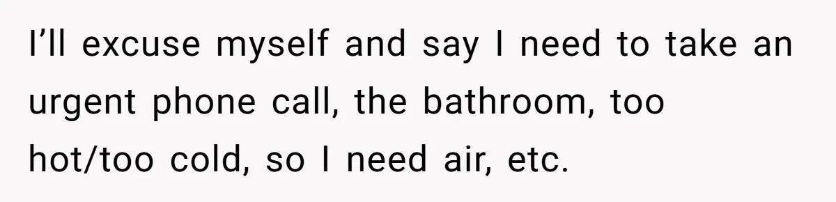 I’ll excuse myself and say I need to take an urgent phone call, the bathroom, too hot/too cold, so I need air, etc.