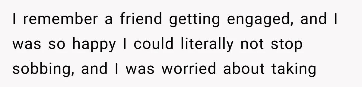 I remember a friend getting engaged, and I was so happy I could literally not stop sobbing, and I was worried about taking