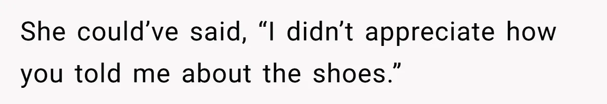 She could’ve said, “I didn’t appreciate how you told me about the shoes.”