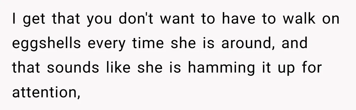 I get that you don't want to have to walk on eggshells every time she is around, and that sounds like she is hamming it up for attention,