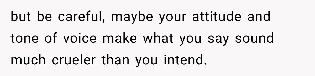 but be careful, maybe your attitude and tone of voice make what you say sound much crueler than you intend.