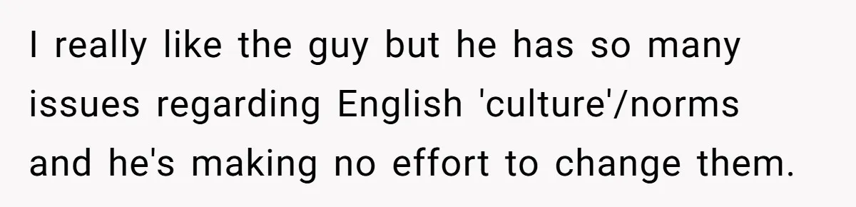 I really like the guy but he has so many issues regarding English 'culture'/norms and he's making no effort to change them.