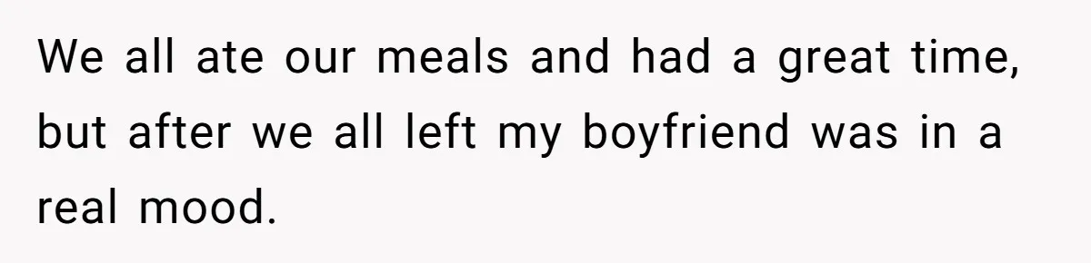 We all ate our meals and had a great time, but after we all left my boyfriend was in a real mood.