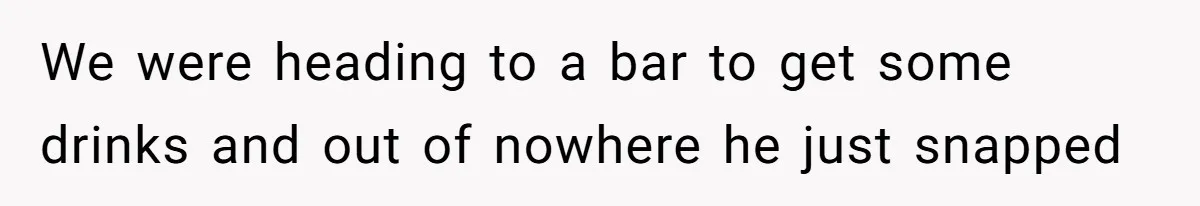 We were heading to a bar to get some drinks and out of nowhere he just snapped