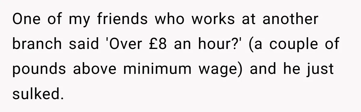 One of my friends who works at another branch said 'Over £8 an hour?' (a couple of pounds above minimum wage) and he just sulked.