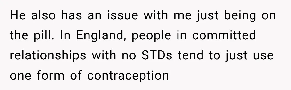 He also has an issue with me just being on the pill. In England, people in committed relationships with no STDs tend to just use one form of contraception