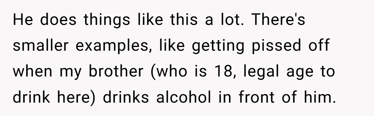 He does things like this a lot. There's smaller examples, like getting pissed off when my brother (who is 18, legal age to drink here) drinks alcohol in front of...