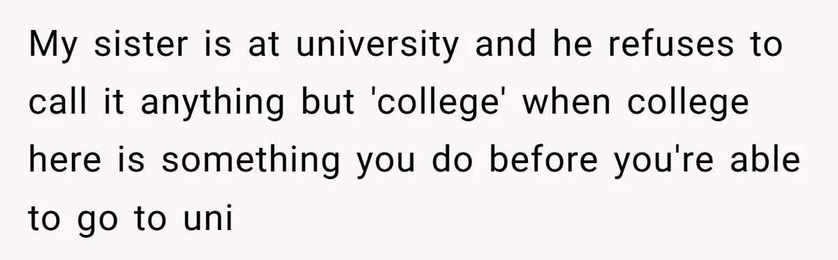 My sister is at university and he refuses to call it anything but 'college' when college here is something you do before you're able to go to uni