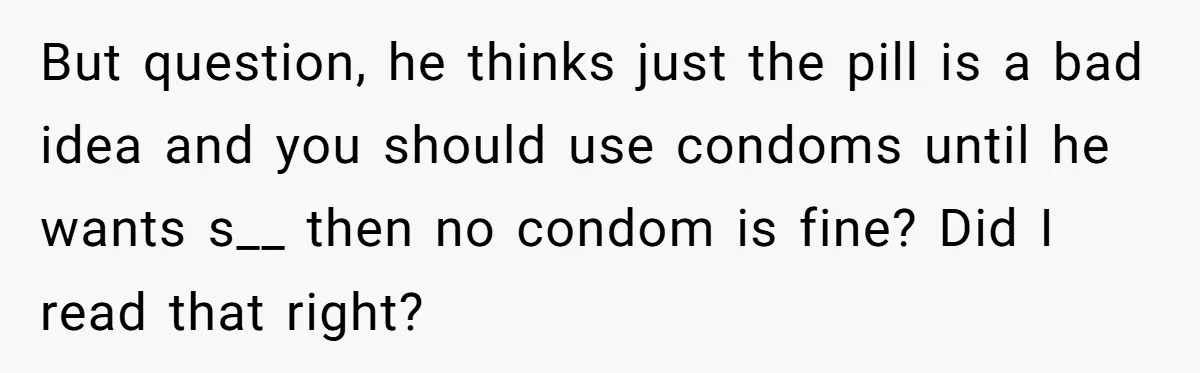 But question, he thinks just the pill is a bad idea and you should use condoms until he wants s__ then no condom is fine? Did I read that right?