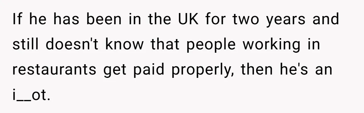If he has been in the UK for two years and still doesn't know that people working in restaurants get paid properly, then he's an i__ot.