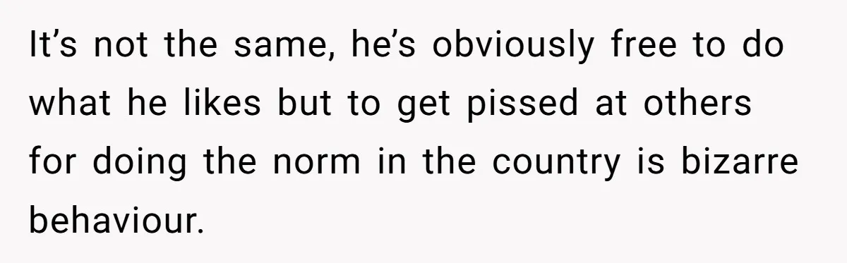 It’s not the same, he’s obviously free to do what he likes but to get pissed at others for doing the norm in the country is bizarre behaviour.
