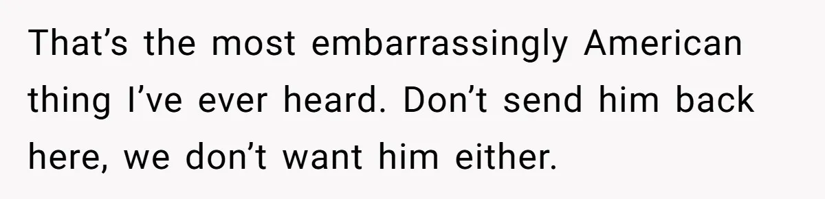 That’s the most embarrassingly American thing I’ve ever heard. Don’t send him back here, we don’t want him either.