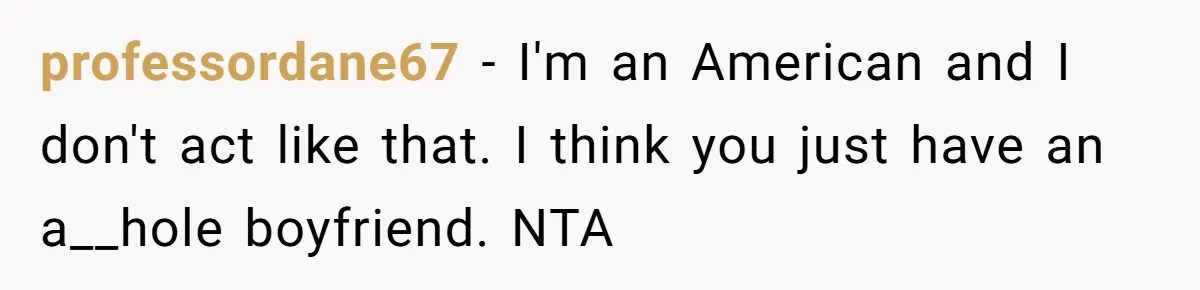 professordane67 − I'm an American and I don't act like that. I think you just have an a__hole boyfriend. NTA