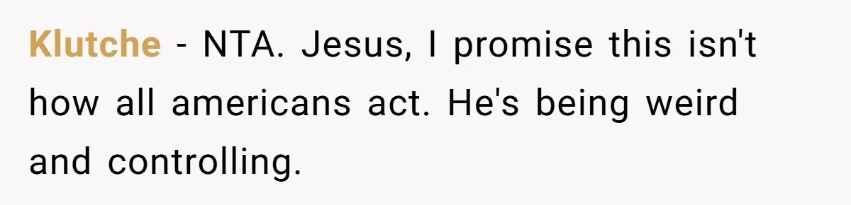 Klutche − NTA. Jesus, I promise this isn't how all americans act. He's being weird and controlling.
