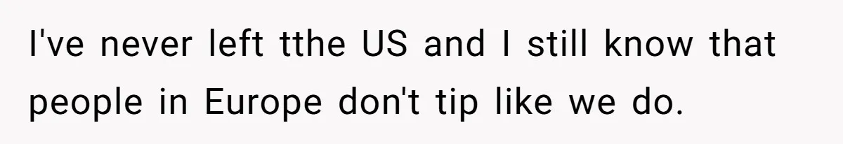 I've never left tthe US and I still know that people in Europe don't tip like we do.