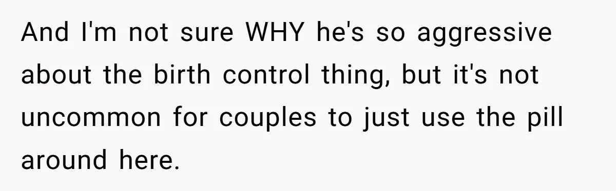 And I'm not sure WHY he's so aggressive about the birth control thing, but it's not uncommon for couples to just use the pill around here.