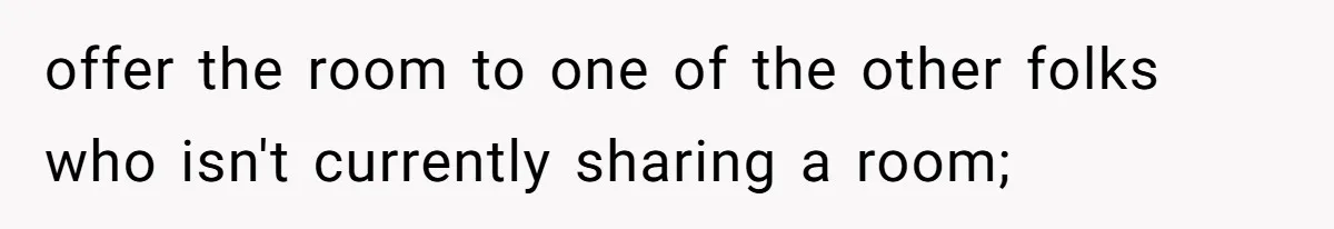 offer the room to one of the other folks who isn't currently sharing a room;
