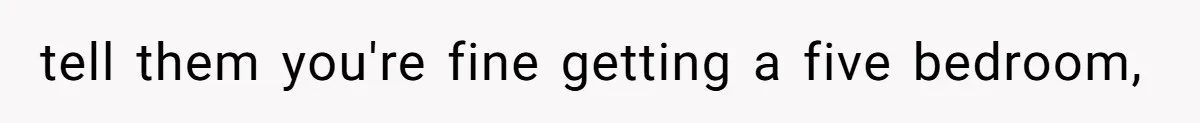tell them you're fine getting a five bedroom,