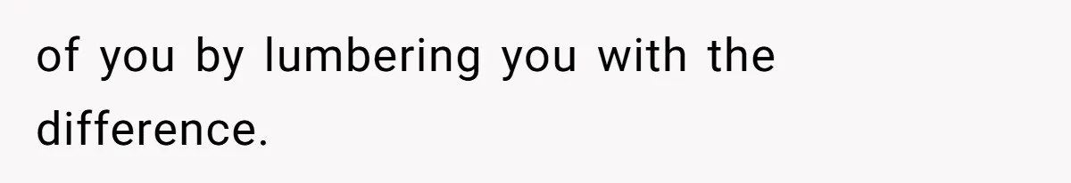 of you by lumbering you with the difference.