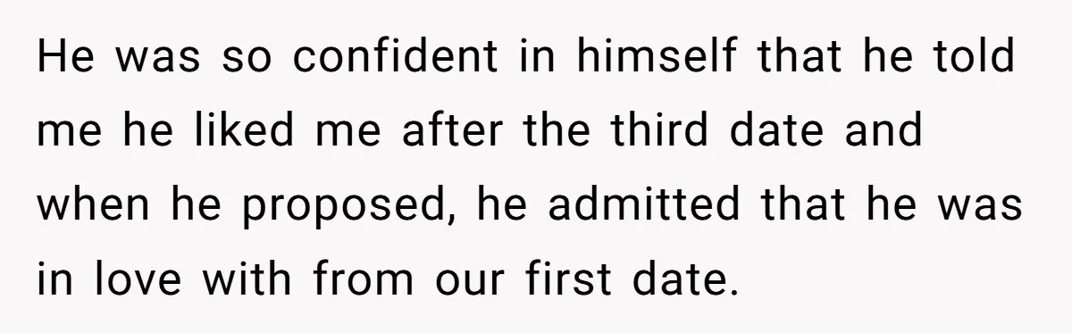 He was so confident in himself that he told me he liked me after the third date and when he proposed, he admitted that he was in love with from...