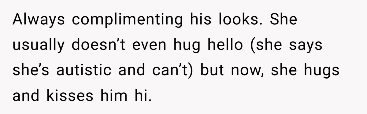 Always complimenting his looks. She usually doesn’t even hug hello (she says she’s autistic and can’t) but now, she hugs and kisses him hi.