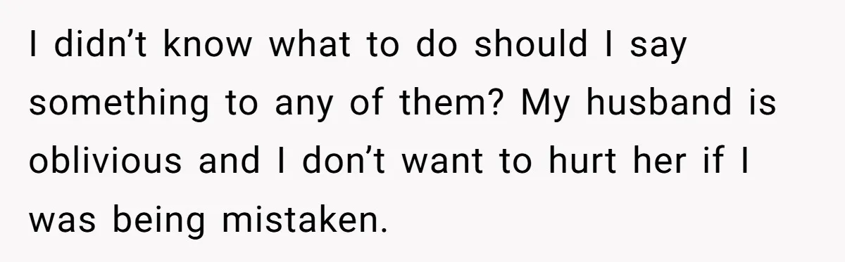 I didn’t know what to do should I say something to any of them? My husband is oblivious and I don’t want to hurt her if I was being mistaken.