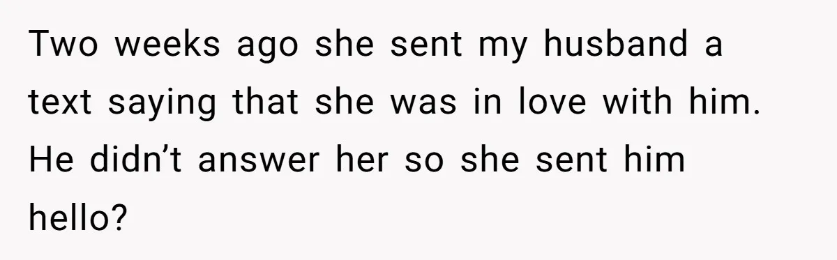 Two weeks ago she sent my husband a text saying that she was in love with him. He didn’t answer her so she sent him hello?