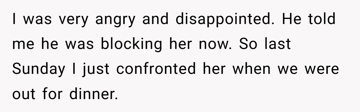 I was very angry and disappointed. He told me he was blocking her now. So last Sunday I just confronted her when we were out for dinner.