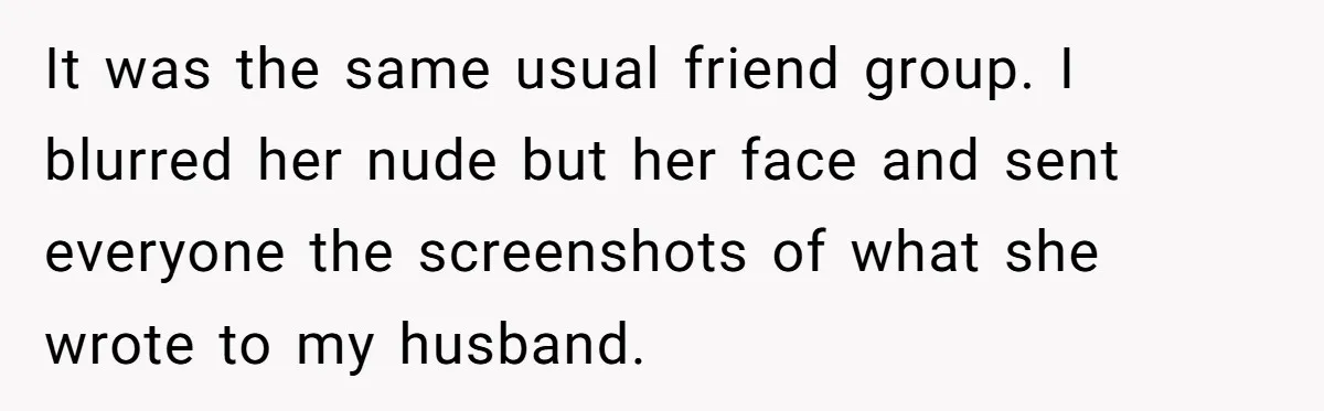 It was the same usual friend group. I blurred her nude but her face and sent everyone the screenshots of what she wrote to my husband.