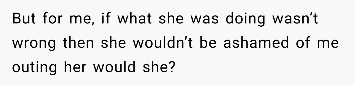 But for me, if what she was doing wasn’t wrong then she wouldn’t be ashamed of me outing her would she?
