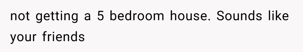 not getting a 5 bedroom house. Sounds like your friends
