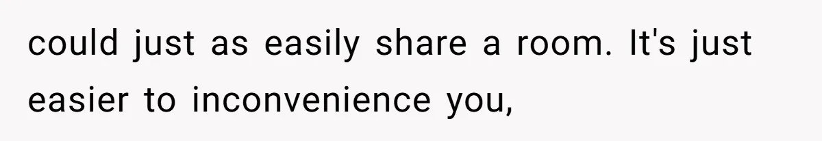 could just as easily share a room. It's just easier to inconvenience you,