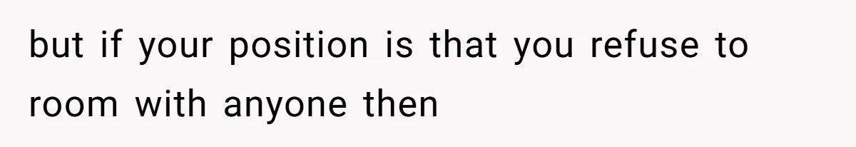 but if your position is that you refuse to room with anyone then
