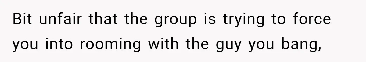 Bit unfair that the group is trying to force you into rooming with the guy you bang,