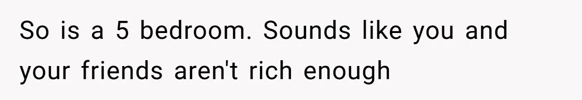 So is a 5 bedroom. Sounds like you and your friends aren't rich enough
