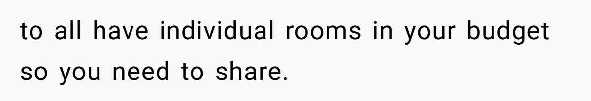 to all have individual rooms in your budget so you need to share.