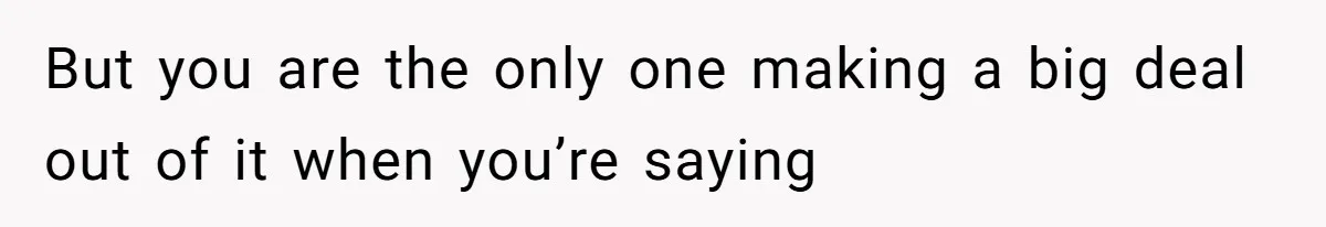 But you are the only one making a big deal out of it when you’re saying