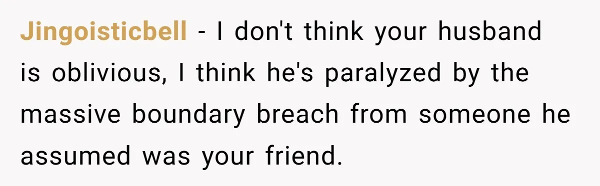 Jingoisticbell − I don't think your husband is oblivious, I think he's paralyzed by the massive boundary breach from someone he assumed was your friend.