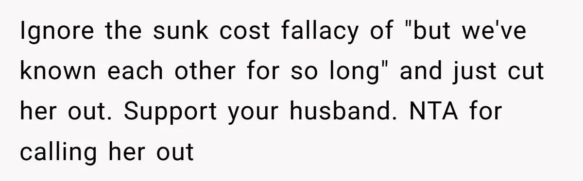 Ignore the sunk cost fallacy of "but we've known each other for so long" and just cut her out. Support your husband. NTA for calling her out