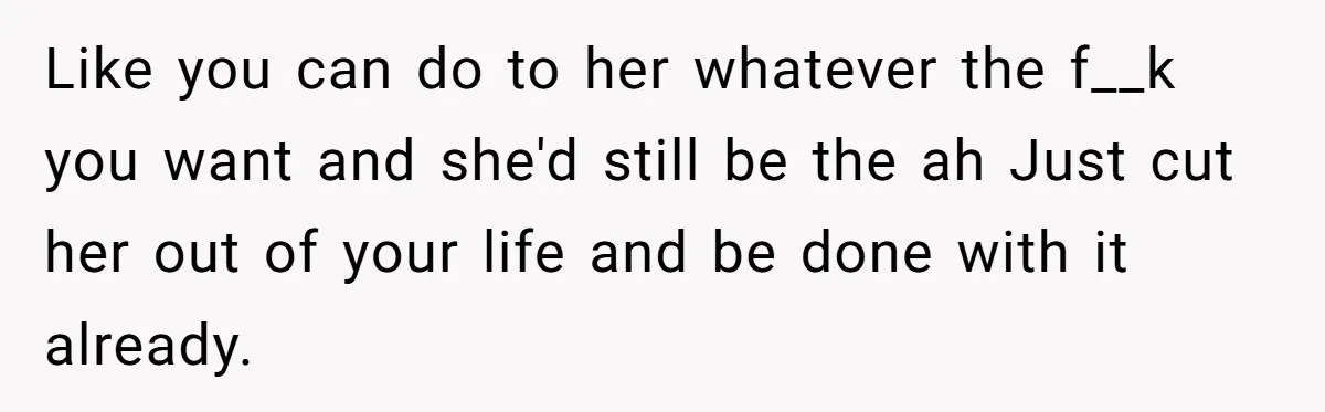 Like you can do to her whatever the f__k you want and she'd still be the ah Just cut her out of your life and be done with it already.