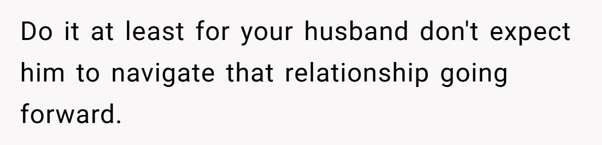 Do it at least for your husband don't expect him to navigate that relationship going forward.