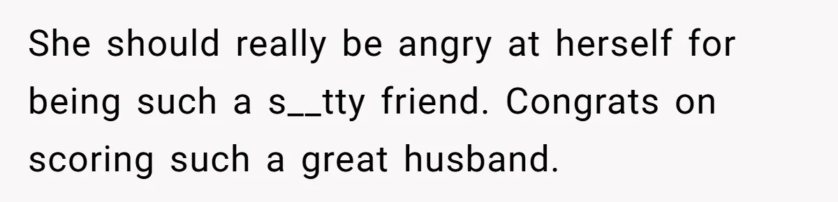 She should really be angry at herself for being such a s__tty friend. Congrats on scoring such a great husband.