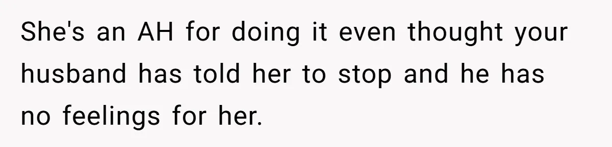 She's an AH for doing it even thought your husband has told her to stop and he has no feelings for her.