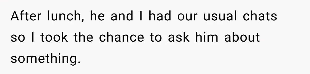 After lunch, he and I had our usual chats so I took the chance to ask him about something.