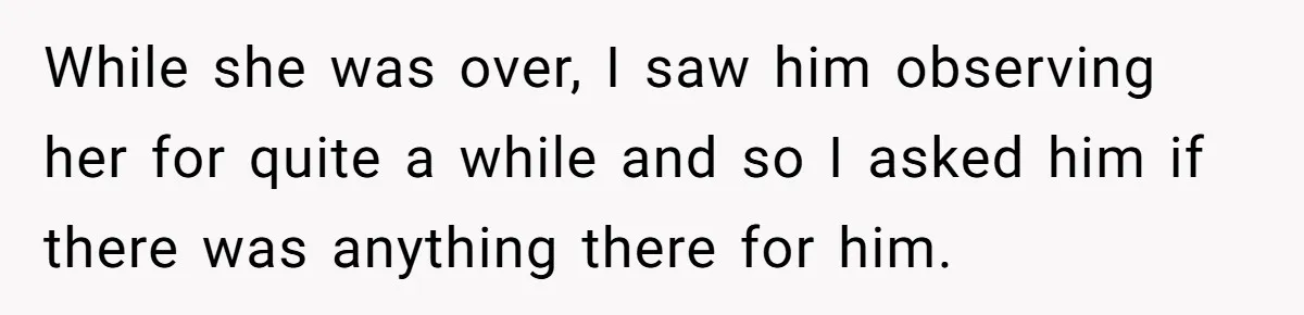 While she was over, I saw him observing her for quite a while and so I asked him if there was anything there for him.