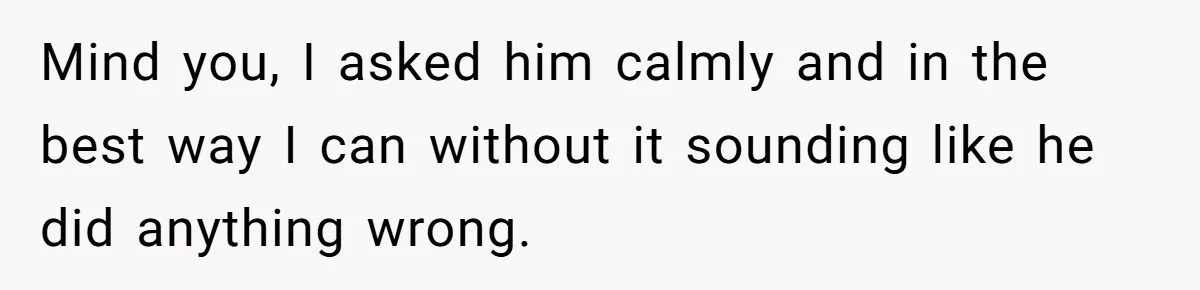 Mind you, I asked him calmly and in the best way I can without it sounding like he did anything wrong.