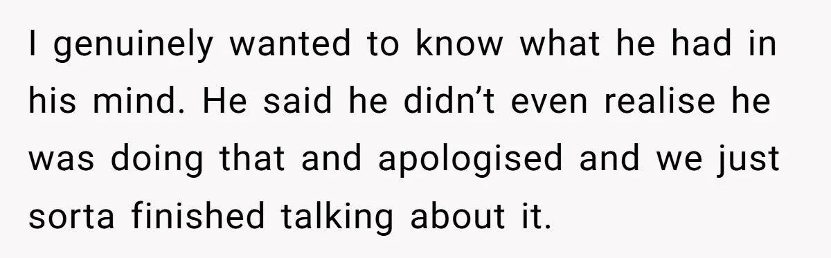 I genuinely wanted to know what he had in his mind. He said he didn’t even realise he was doing that and apologised and we just sorta finished talking about...